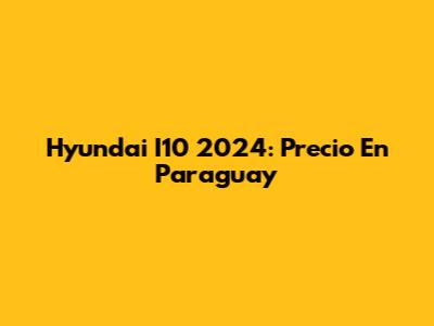Hyundai I10 2024: Precio En Paraguay