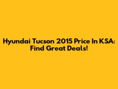 Hyundai Tucson 2015 Price In KSA: Find Great Deals!