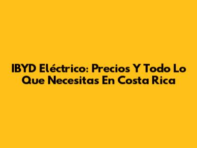 IBYD Eléctrico: Precios Y Todo Lo Que Necesitas En Costa Rica