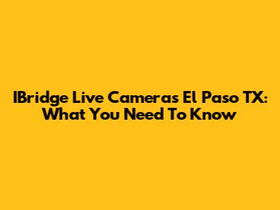 IBridge Live Cameras El Paso TX: What You Need To Know