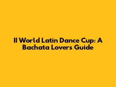 II World Latin Dance Cup: A Bachata Lover's Guide