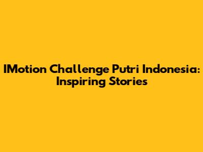 IMotion Challenge Putri Indonesia: Inspiring Stories