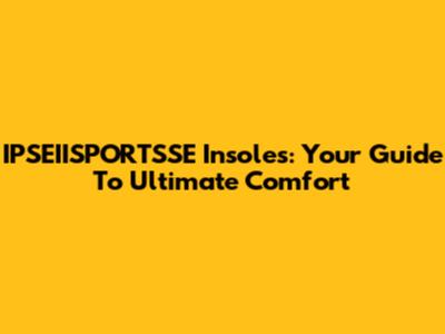 IPSEIISPORTSSE Insoles: Your Guide To Ultimate Comfort