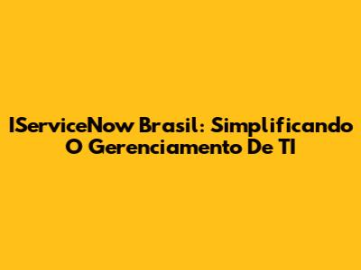 IServiceNow Brasil: Simplificando O Gerenciamento De TI