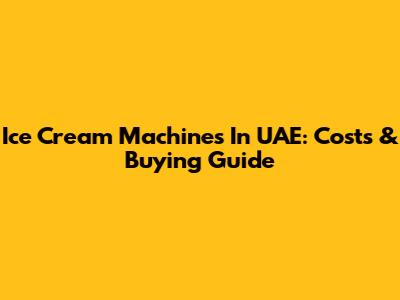 Ice Cream Machines In UAE: Costs & Buying Guide