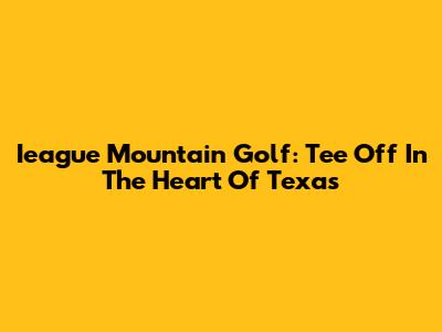 Ieague Mountain Golf: Tee Off In The Heart Of Texas