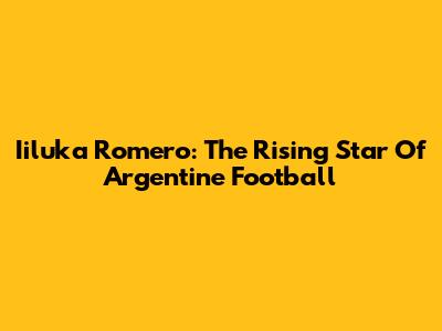 Iiluka Romero: The Rising Star Of Argentine Football