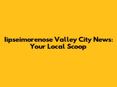 Iipseimorenose Valley City News: Your Local Scoop