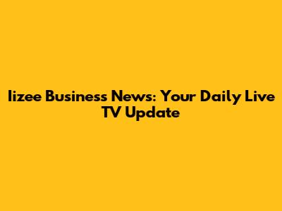 Iizee Business News: Your Daily Live TV Update
