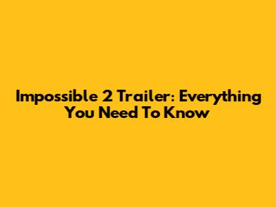 Impossible 2 Trailer: Everything You Need To Know
