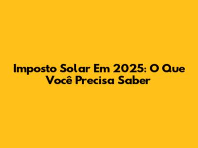 Imposto Solar Em 2025: O Que Você Precisa Saber
