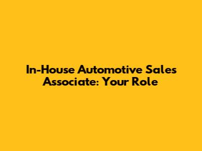 In-House Automotive Sales Associate: Your Role