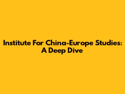 Institute For China-Europe Studies: A Deep Dive