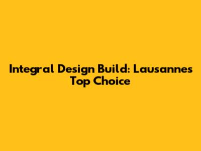 Integral Design Build: Lausanne's Top Choice