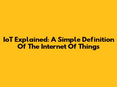 IoT Explained: A Simple Definition Of The Internet Of Things