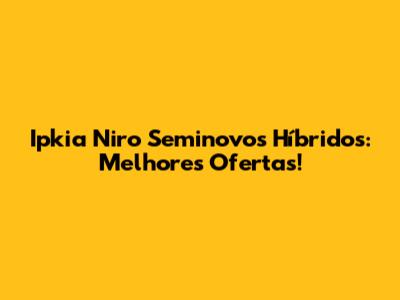 Ipkia Niro Seminovos Híbridos: Melhores Ofertas!
