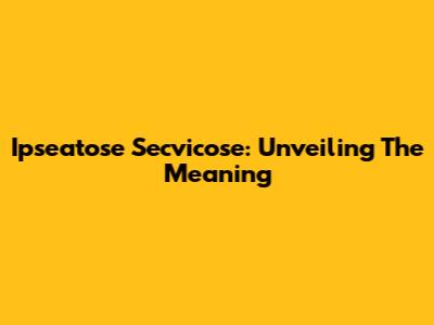 Ipseatose Secvicose: Unveiling The Meaning
