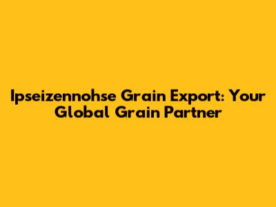 Ipseizennohse Grain Export: Your Global Grain Partner