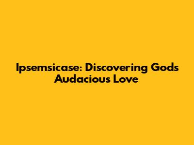 Ipsemsicase: Discovering God's Audacious Love