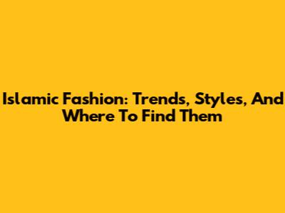 Islamic Fashion: Trends, Styles, And Where To Find Them