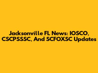 Jacksonville FL News: IOSCO, CSCPSSSC, And SCFOXSC Updates