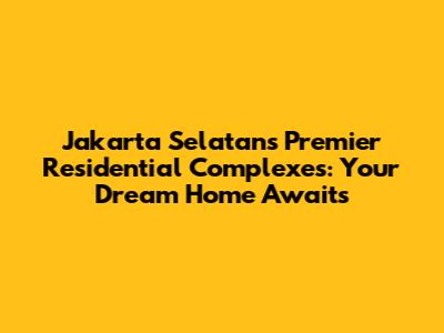 Jakarta Selatan's Premier Residential Complexes: Your Dream Home Awaits