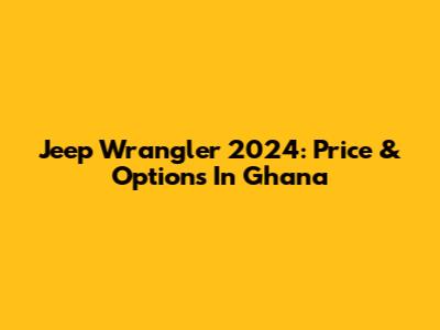 Jeep Wrangler 2024: Price & Options In Ghana