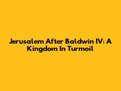 Jerusalem After Baldwin IV: A Kingdom In Turmoil