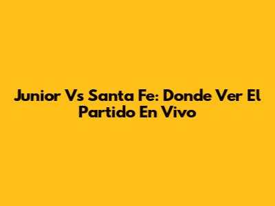 Junior Vs Santa Fe: Donde Ver El Partido En Vivo