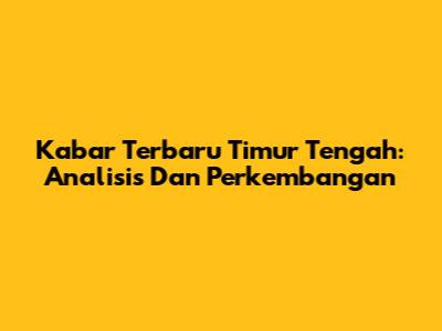 Kabar Terbaru Timur Tengah: Analisis Dan Perkembangan