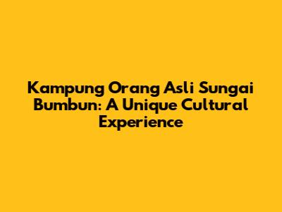 Kampung Orang Asli Sungai Bumbun: A Unique Cultural Experience