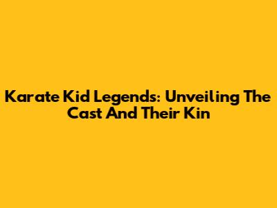 Karate Kid Legends: Unveiling The Cast And Their Kin