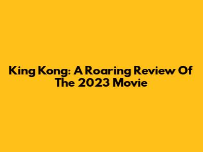King Kong: A Roaring Review Of The 2023 Movie