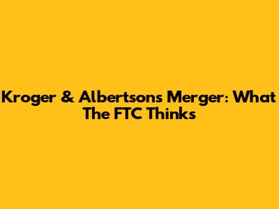Kroger & Albertsons Merger: What The FTC Thinks