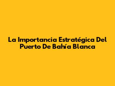 La Importancia Estratégica Del Puerto De Bahía Blanca