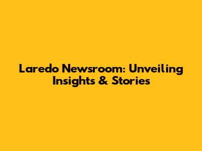 Laredo Newsroom: Unveiling Insights & Stories