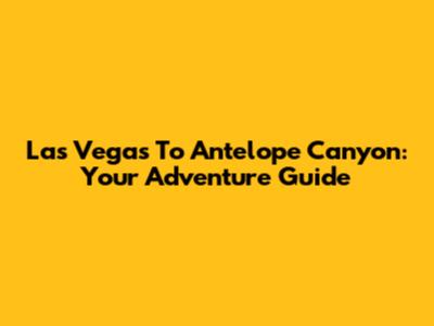 Las Vegas To Antelope Canyon: Your Adventure Guide