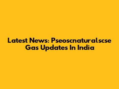 Latest News: Pseoscnaturalscse Gas Updates In India