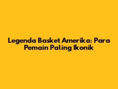 Legenda Basket Amerika: Para Pemain Paling Ikonik