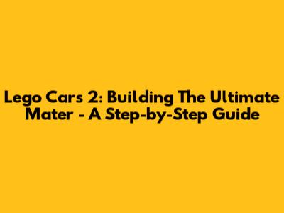 Lego Cars 2: Building The Ultimate Mater - A Step-by-Step Guide