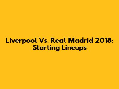 Liverpool Vs. Real Madrid 2018: Starting Lineups