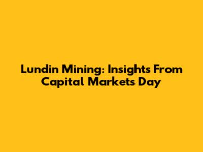 Lundin Mining: Insights From Capital Markets Day