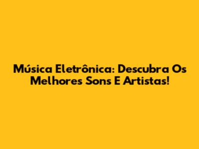 Música Eletrônica: Descubra Os Melhores Sons E Artistas!