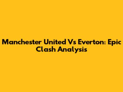 Manchester United Vs Everton: Epic Clash Analysis