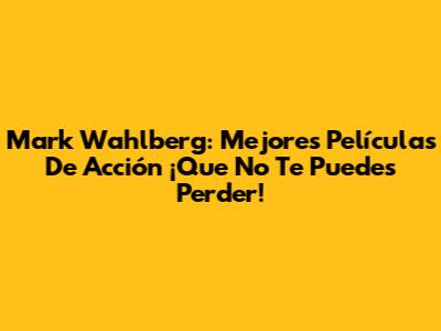 Mark Wahlberg: Mejores Películas De Acción ¡Que No Te Puedes Perder!