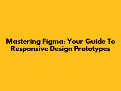 Mastering Figma: Your Guide To Responsive Design Prototypes