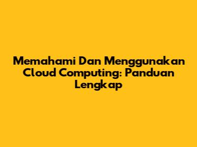Memahami Dan Menggunakan Cloud Computing: Panduan Lengkap