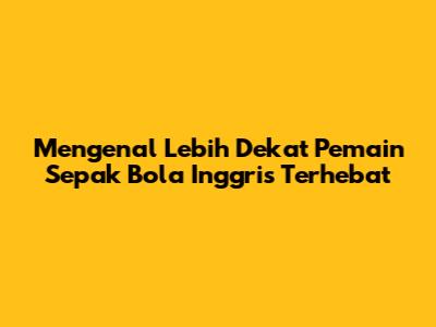 Mengenal Lebih Dekat Pemain Sepak Bola Inggris Terhebat