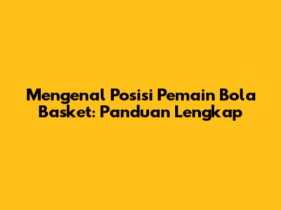 Mengenal Posisi Pemain Bola Basket: Panduan Lengkap