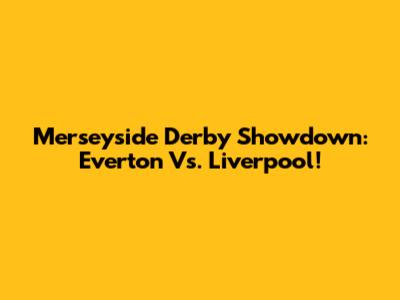 Merseyside Derby Showdown: Everton Vs. Liverpool!